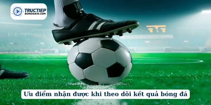 Ưu điểm nhận được khi theo dõi kết quả bóng đá